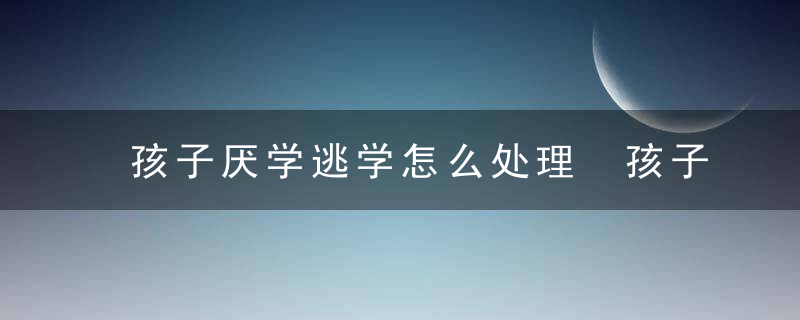 孩子厌学逃学怎么处理 孩子厌学逃学如何处理